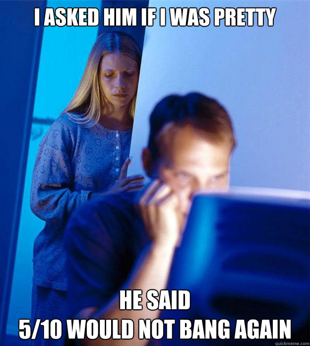 I asked him if I was pretty He said 
5/10 would not bang again  Redditors Wife