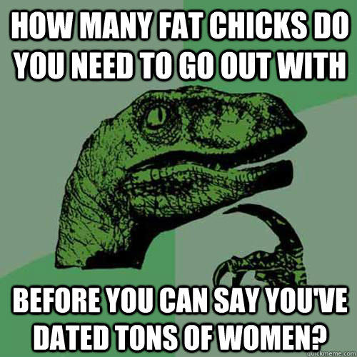 how many fat chicks do you need to go out with before you can say you've dated tons of women?  Philosoraptor