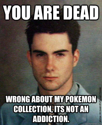 You are dead wrong about my pokemon collection, its not an addiction.  