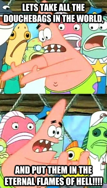 Lets take all the douchebags in the world, and put them in the eternal flames of hell!!!!  Push it somewhere else Patrick