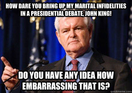 how dare you bring up my marital infidelities in a presidential debate, john king! do you have any idea how embarrassing that is?   Newt gingrich