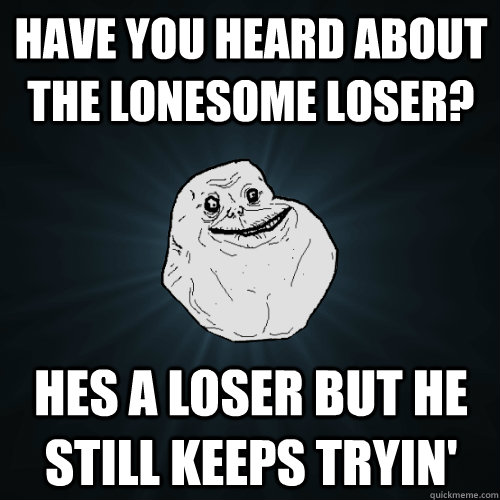 have you heard about the lonesome loser? hes a loser but he still keeps tryin'  Forever Alone
