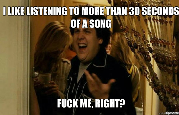 I like listening to more than 30 seconds of a song FUCK ME, RIGHT?  fuck me right
