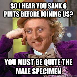 So i hear you sank 6 pints before joining us? you must be quite the male specimen   Condescending Wonka
