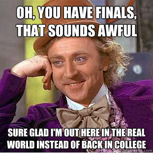 Oh, you have finals, that sounds awful Sure glad i'm out here in the real world instead of back in college  Creepy Wonka