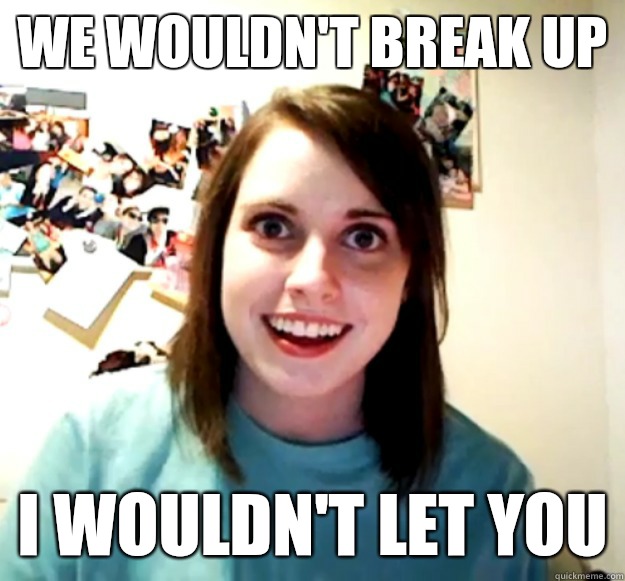 We wouldn't break up I wouldn't LET you  Overly Attached Girlfriend