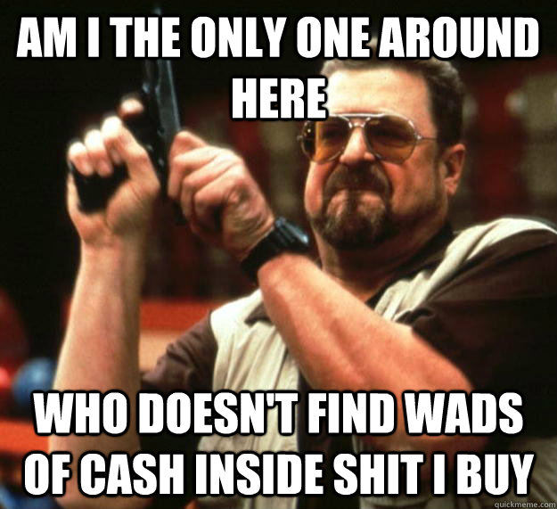 am I the only one around here Who Doesn't find wads of cash inside shit i buy  Angry Walter