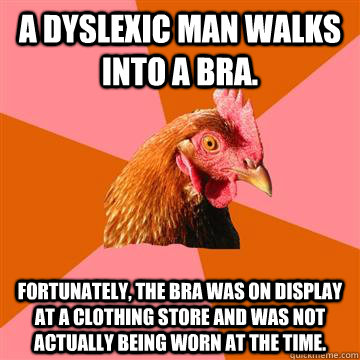 a dyslexic man walks into a bra. fortunately, the bra was on display at a clothing store and was not actually being worn at the time. - a dyslexic man walks into a bra. fortunately, the bra was on display at a clothing store and was not actually being worn at the time.  Anti-Joke Chicken