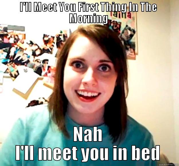 I'LL MEET YOU FIRST THING IN THE MORNING NAH I'LL MEET YOU IN BED Overly Attached Girlfriend