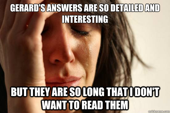 Gerard's answers are so detailed and interesting But they are so long that I don't want to read them  First World Problems
