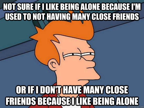 not sure if i like being alone because i'm used to not having many close friends Or if i don't have many close friends because i like being alone  Futurama Fry