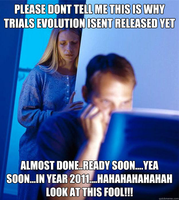 please dont tell me this is why trials evolution isent released yet almost done..ready soon....yea soon...in year 2011....hahahahahahah look at this fool!!!  Redditors Wife