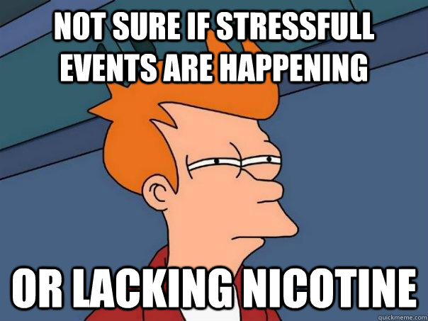 Not sure if stressfull events are happening Or lacking nicotine  Futurama Fry