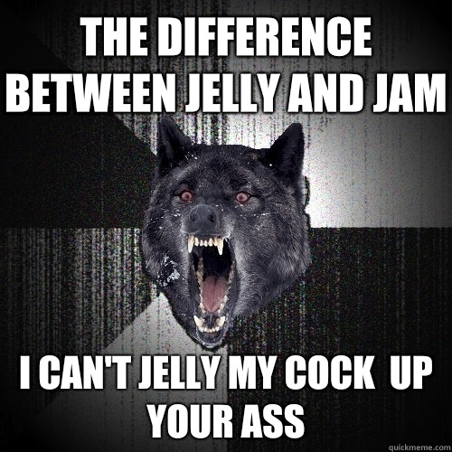 The difference between jelly and jam I can't jelly my cock  up your ass  Insanity Wolf
