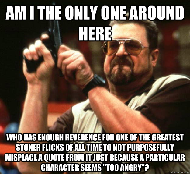 am I the only one around here who has enough reverence for one of the greatest stoner flicks of all time to not purposefully misplace a quote from it just because a particular character seems 