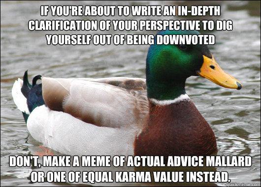 If you're about to write an in-depth clarification of your perspective to dig yourself out of being downvoted Don't, make a meme of actual advice mallard or one of equal karma value instead.  Actual Advice Mallard