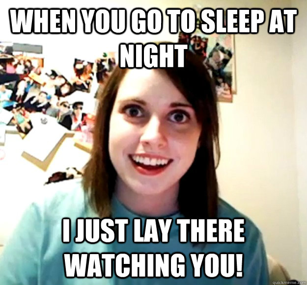 When you go to sleep at night I just lay there watching you!  Overly Attached Girlfriend
