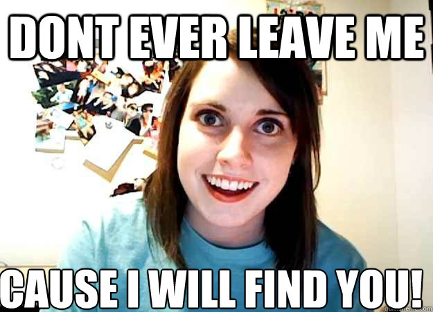DONT EVER LEAVE ME CAUSE I WILL FIND YOU!  Overly Attached Girlfriend