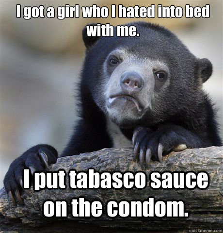 I got a girl who I hated into bed with me. I put tabasco sauce on the condom. - I got a girl who I hated into bed with me. I put tabasco sauce on the condom.  Confession Bear