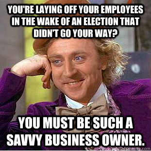 You're laying off your employees in the wake of an election that didn't go your way? You must be such a savvy business owner.  - You're laying off your employees in the wake of an election that didn't go your way? You must be such a savvy business owner.   Condescending Wonka
