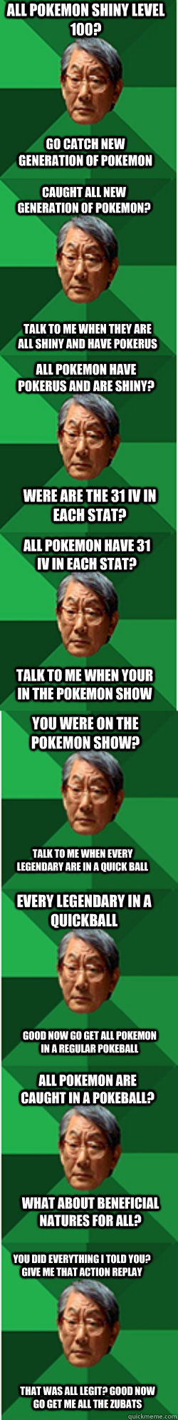 All pokemon shiny level 100? go catch new generation of pokemon caught all new generation of pokemon? talk to me when they are all shiny and have pokerus all pokemon have pokerus and are shiny? were are the 31 iv in each stat? all pokemon have 31 iv in ea  very high expctation pokemon father