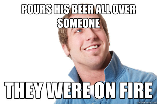pours his beer all over someone  they were on fire  Misunderstood D-Bag