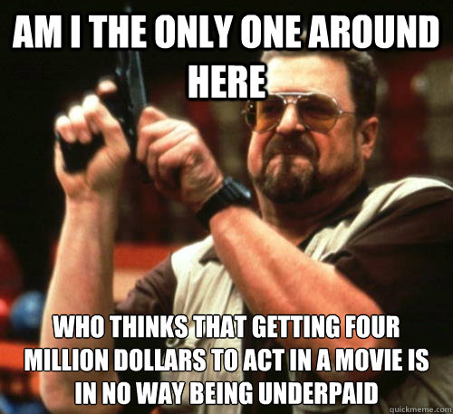 Am i the only one around here who thinks that getting four million dollars to act in a movie is in no way being underpaid - Am i the only one around here who thinks that getting four million dollars to act in a movie is in no way being underpaid  Am I The Only One Around Here