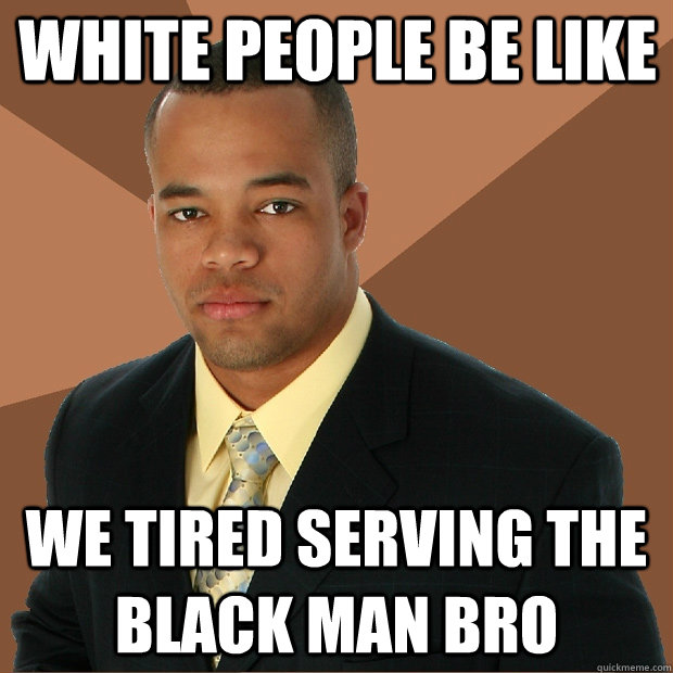 WHITE PEOPLE BE LIKE WE TIRED SERVING THE BLACK MAN BRO - WHITE PEOPLE BE LIKE WE TIRED SERVING THE BLACK MAN BRO  Successful Black Man