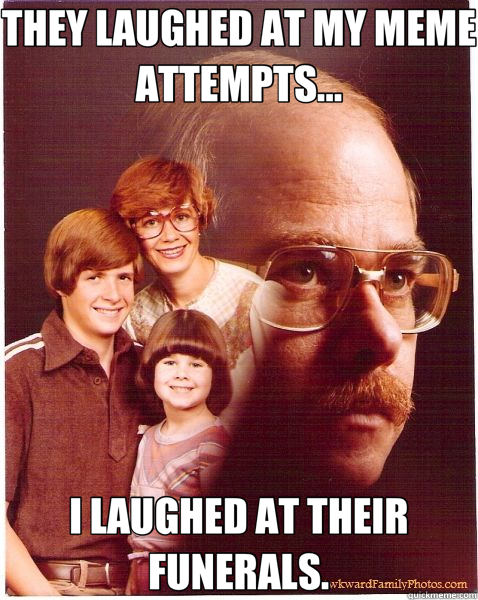 THEY LAUGHED AT MY MEME ATTEMPTS... I LAUGHED AT THEIR FUNERALS.  Vengeance Dad