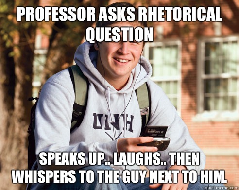 Professor asks rhetorical question  Speaks up.. Laughs.. Then whispers to the guy next to him.  College Freshman