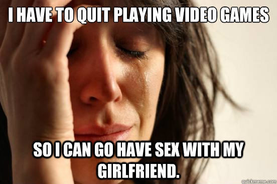 I have to quit playing video games So i can go have sex with my girlfriend.  First World Problems