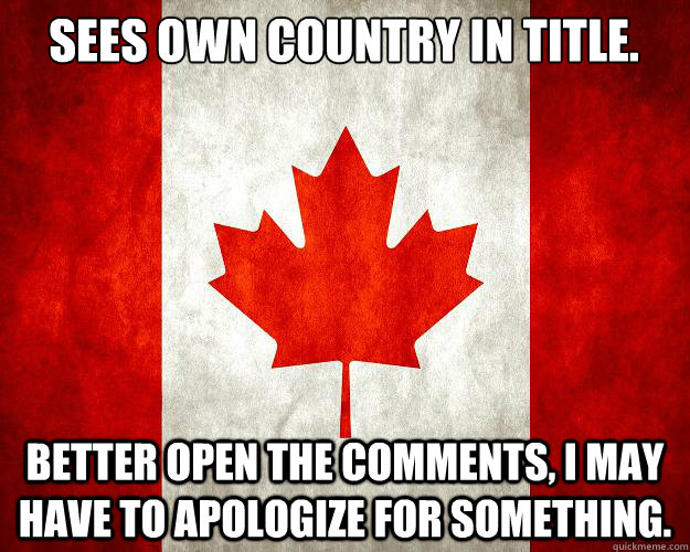 Sees own Country in title. Better open the comments, I may have to apologize for something. - Sees own Country in title. Better open the comments, I may have to apologize for something.  Crazy Canada