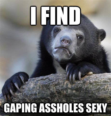 I find gaping assholes sexy  Confession Bear
