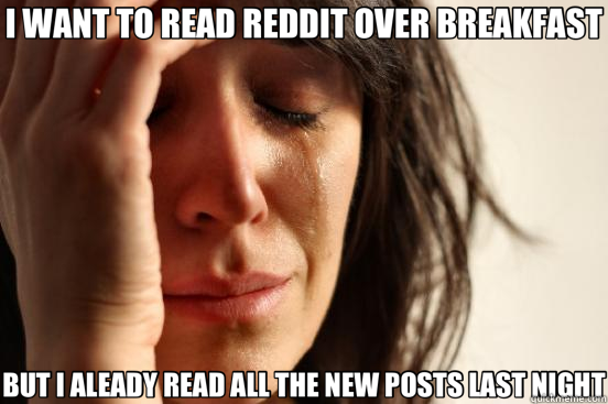 I WANT TO READ REDDIT OVER BREAKFAST BUT I ALEADY READ ALL THE NEW POSTS LAST NIGHT  First World Problems