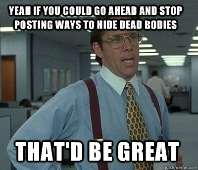 Yeah if you could go ahead and stop posting ways to hide dead bodies That'd be great - Yeah if you could go ahead and stop posting ways to hide dead bodies That'd be great  Bill Lumbergh