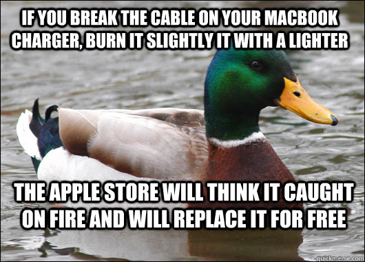 If you break the cable on your macbook charger, burn it slightly it with a lighter The apple store will think it caught on fire and will replace it for free  Actual Advice Mallard