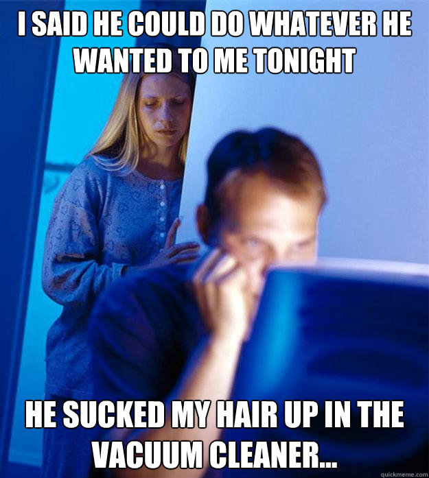 I said he could do whatever he wanted to me tonight he sucked my hair up in the vacuum cleaner...  Redditors Wife