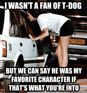 I wasn't a fan of T-Dog But we can say he was my favorite character if that's what you're into  Karma Whore