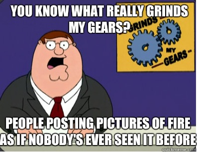 you know what really grinds my gears? People posting pictures of fire as if nobody's ever seen it before  Grinds my gears