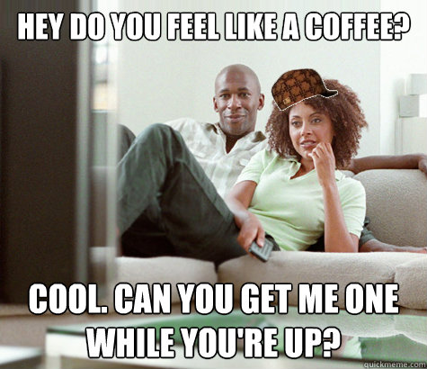 hey do you feel like a coffee? cool. can you get me one while you're up?  