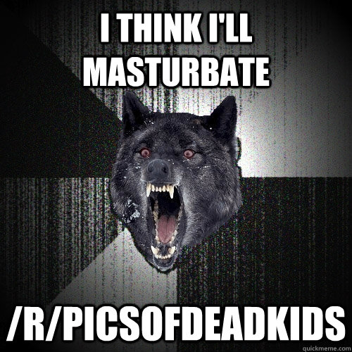 I think I'll masturbate /r/picsofdeadkids  Insanity Wolf