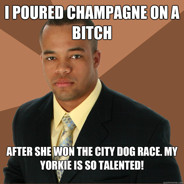 I poured champagne on a bitch after she won the city dog race. my Yorkie is so talented!  Successful Black Man