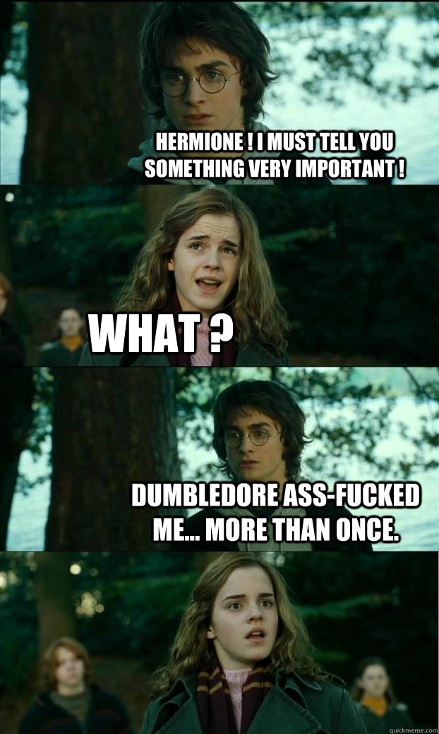 Hermione ! I must tell you something very important ! What ? Dumbledore ass-fucked me... more than once.  Horny Harry
