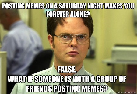 Posting memes on a saturday night makes you Forever Alone? False.
what if someone is with a group of friends posting memes?  Schrute