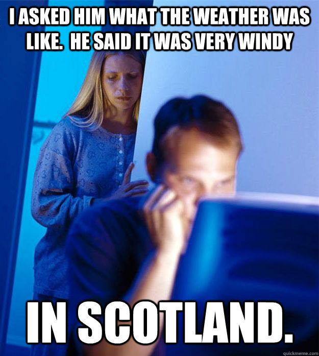 I asked him what the weather was like.  he said it was very windy in scotland.  Redditors Wife