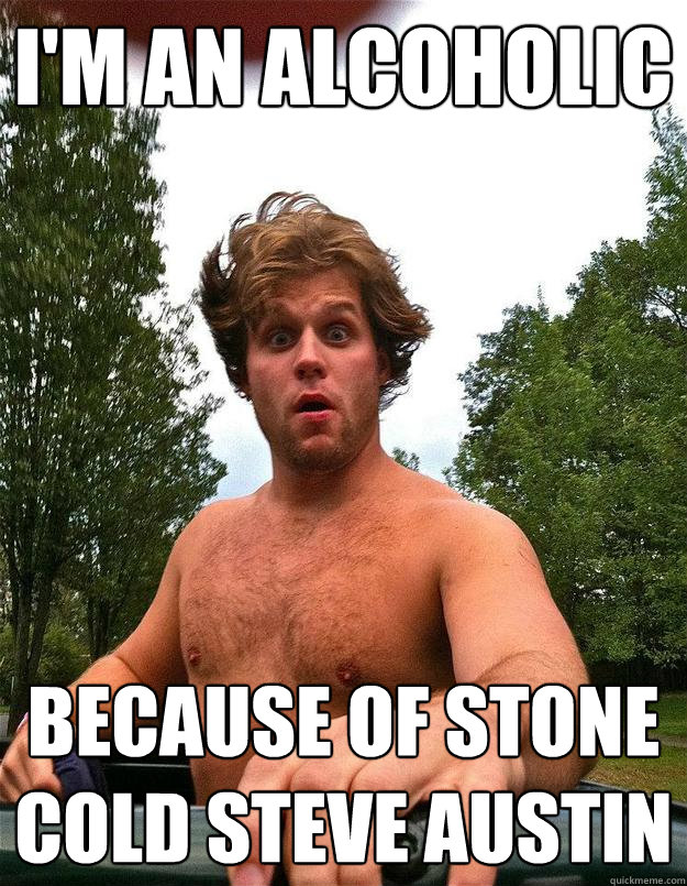I'm an alcoholic Because of Stone Cold Steve Austin  