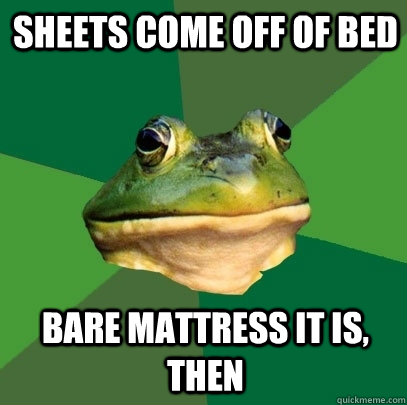 Sheets come off of bed Bare mattress it is, then  Foul Bachelor Frog