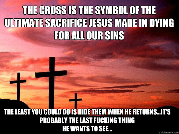 the cross is the symbol of the ultimate sacrifice jesus made in dying for all our sins the least you could do is hide them when he returns...it's probably the last fucking thing 
he wants to see...
just sayin'...  Jesus Sacrifice