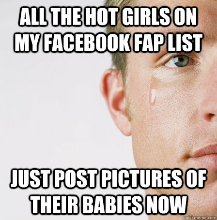 all the hot girls on my facebook fap list just post pictures of their babies now  