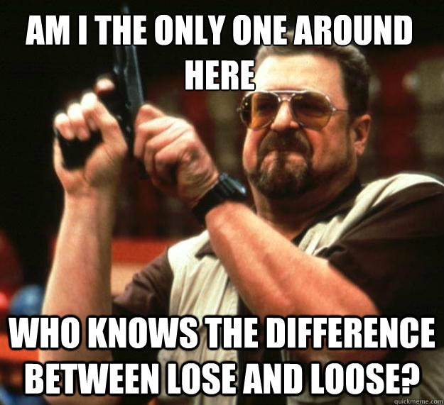 AM I THE ONLY ONE AROUND HERE WHO KNOWS THE DIFFERENCE BETWEEN LOSE AND LOOSE?  Walter